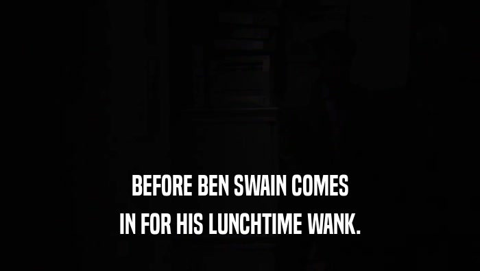 BEFORE BEN SWAIN COMES
 IN FOR HIS LUNCHTIME WANK.
 