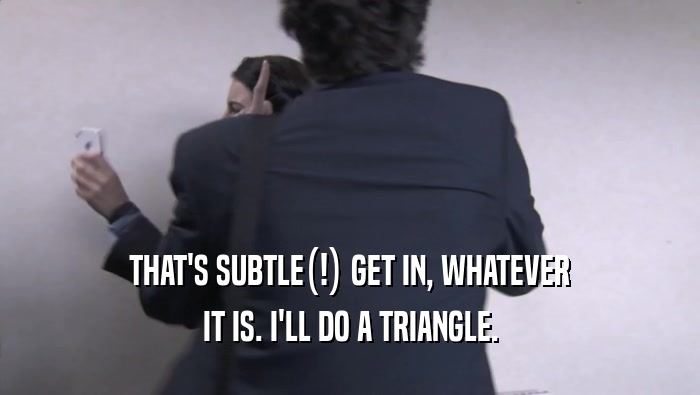 THAT'S SUBTLE(!) GET IN, WHATEVER IT IS. I'LL DO A TRIANGLE. 