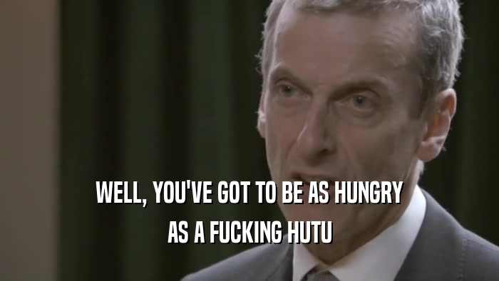 WELL, YOU'VE GOT TO BE AS HUNGRY AS A FUCKING HUTU 