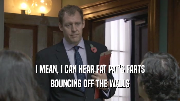 I MEAN, I CAN HEAR FAT PAT'S FARTS
 BOUNCING OFF THE WALLS
 