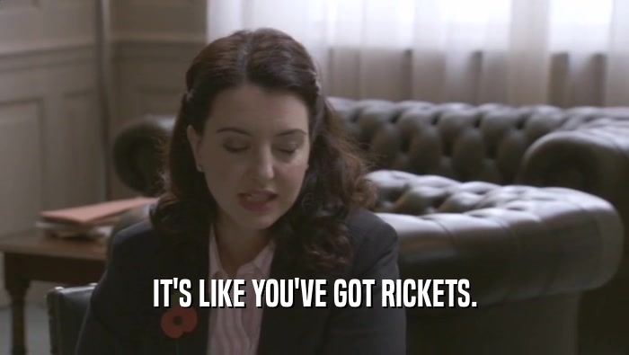 IT'S LIKE YOU'VE GOT RICKETS.  