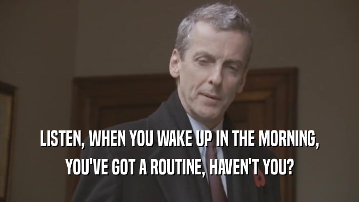 LISTEN, WHEN YOU WAKE UP IN THE MORNING, YOU'VE GOT A ROUTINE, HAVEN'T YOU? 