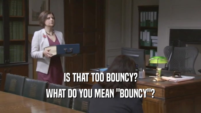 IS THAT TOO BOUNCY? WHAT DO YOU MEAN 