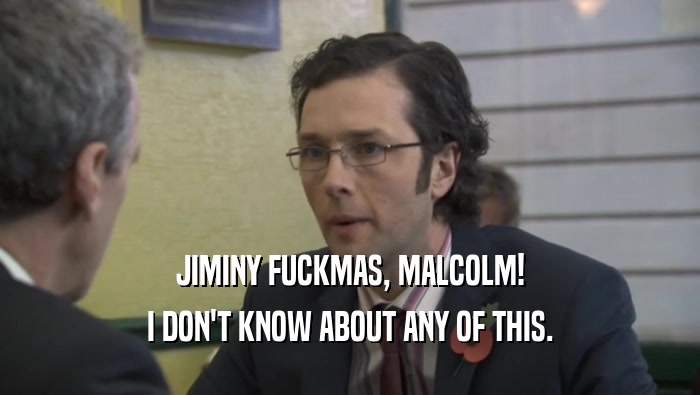 JIMINY FUCKMAS, MALCOLM! I DON'T KNOW ABOUT ANY OF THIS. 