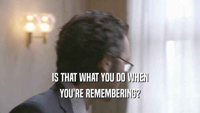 IS THAT WHAT YOU DO WHEN YOU'RE REMEMBERING? 