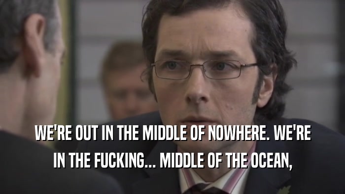 WE'RE OUT IN THE MIDDLE OF NOWHERE. WE'RE IN THE FUCKING... MIDDLE OF THE OCEAN, 