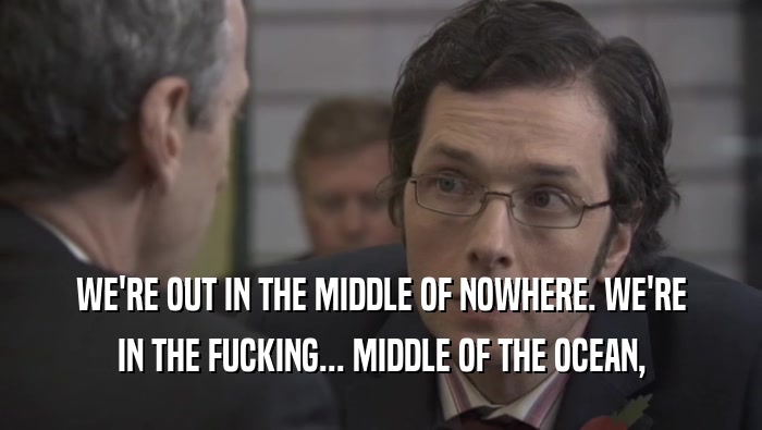 WE'RE OUT IN THE MIDDLE OF NOWHERE. WE'RE IN THE FUCKING... MIDDLE OF THE OCEAN, 