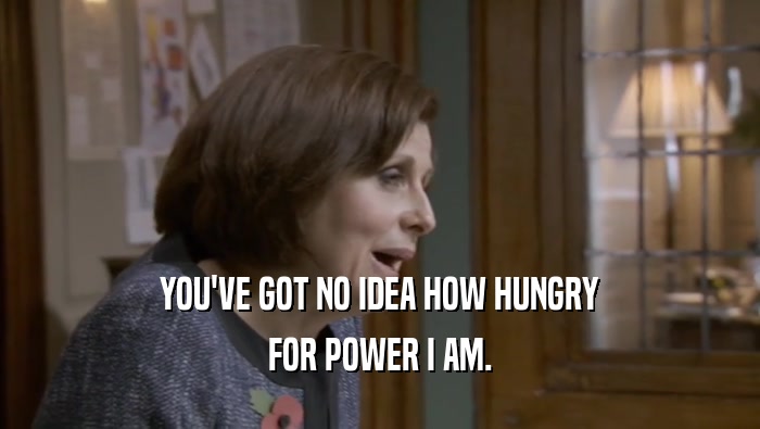 YOU'VE GOT NO IDEA HOW HUNGRY FOR POWER I AM. 