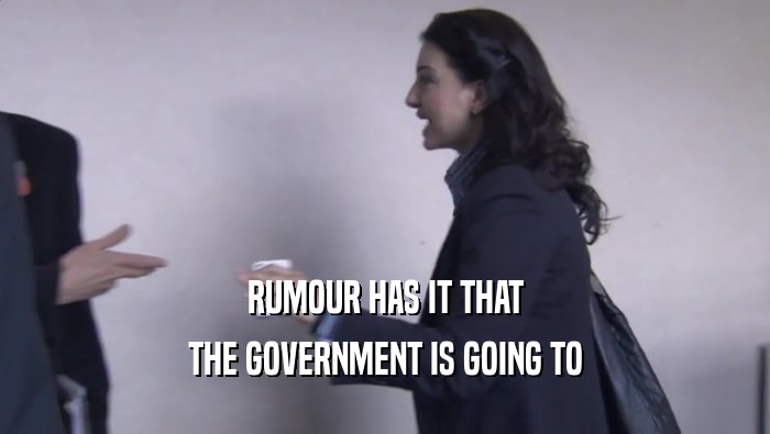 RUMOUR HAS IT THAT THE GOVERNMENT IS GOING TO 