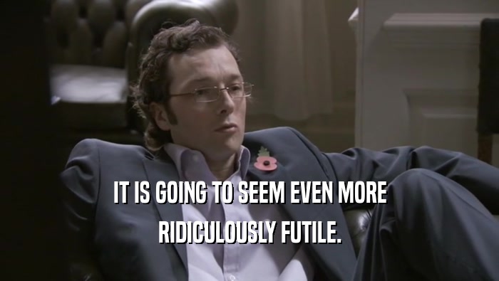 IT IS GOING TO SEEM EVEN MORE RIDICULOUSLY FUTILE. 