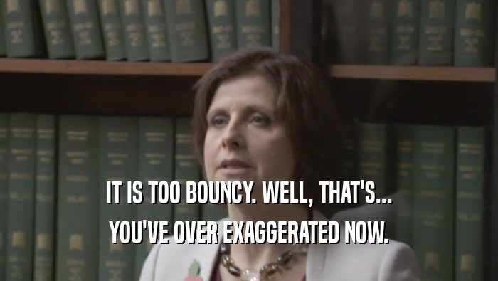 IT IS TOO BOUNCY. WELL, THAT'S... YOU'VE OVER EXAGGERATED NOW. 