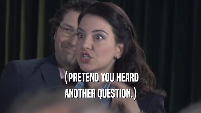 (PRETEND YOU HEARD ANOTHER QUESTION.) 
