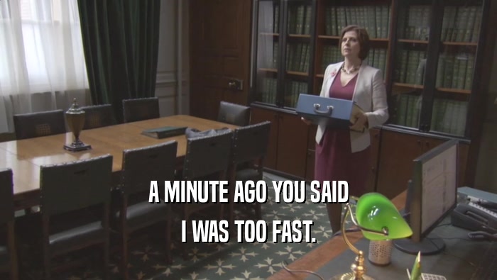 A MINUTE AGO YOU SAID I WAS TOO FAST. 