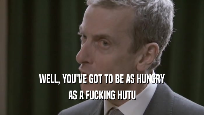 WELL, YOU'VE GOT TO BE AS HUNGRY AS A FUCKING HUTU 