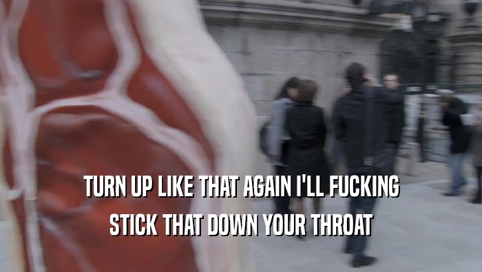 TURN UP LIKE THAT AGAIN I'LL FUCKING STICK THAT DOWN YOUR THROAT 