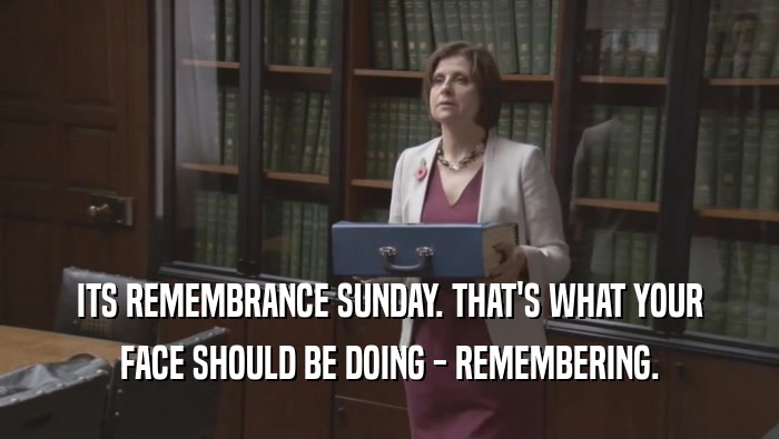 ITS REMEMBRANCE SUNDAY. THAT'S WHAT YOUR FACE SHOULD BE DOING - REMEMBERING. 