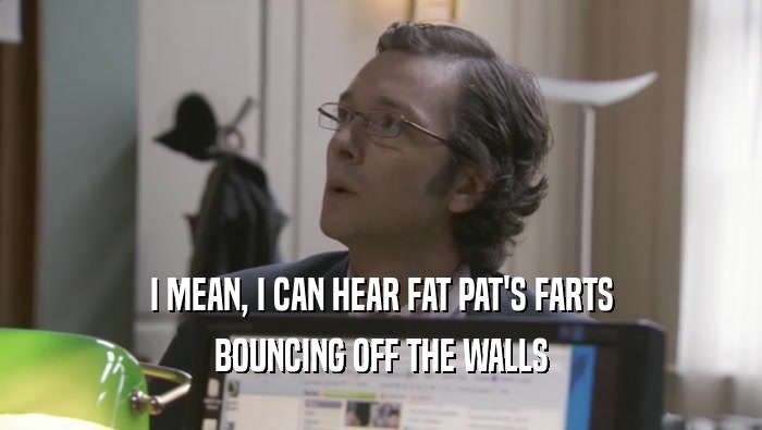 I MEAN, I CAN HEAR FAT PAT'S FARTS
 BOUNCING OFF THE WALLS
 