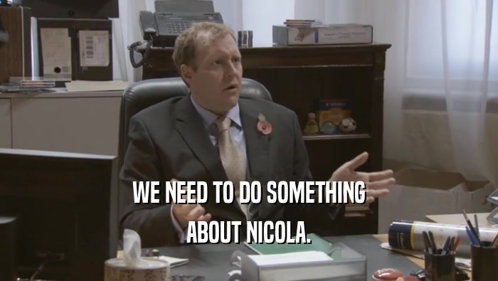 WE NEED TO DO SOMETHING ABOUT NICOLA. 