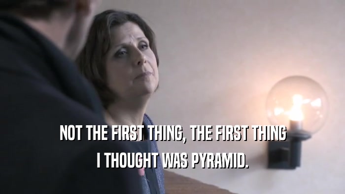 NOT THE FIRST THING, THE FIRST THING I THOUGHT WAS PYRAMID. 