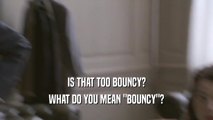 IS THAT TOO BOUNCY? WHAT DO YOU MEAN 
