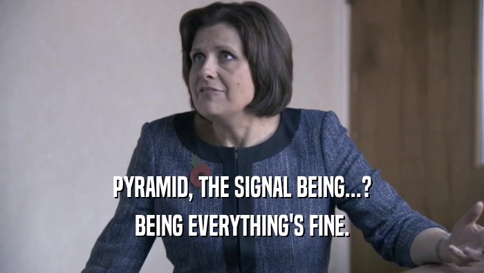 PYRAMID, THE SIGNAL BEING...? BEING EVERYTHING'S FINE. 