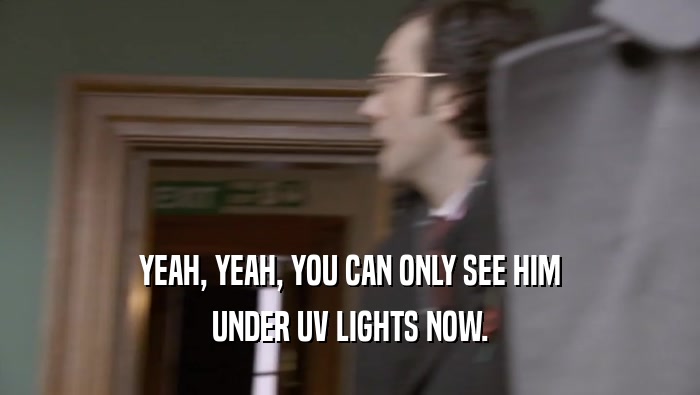YEAH, YEAH, YOU CAN ONLY SEE HIM UNDER UV LIGHTS NOW. 