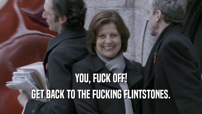 YOU, FUCK OFF! GET BACK TO THE FUCKING FLINTSTONES. 