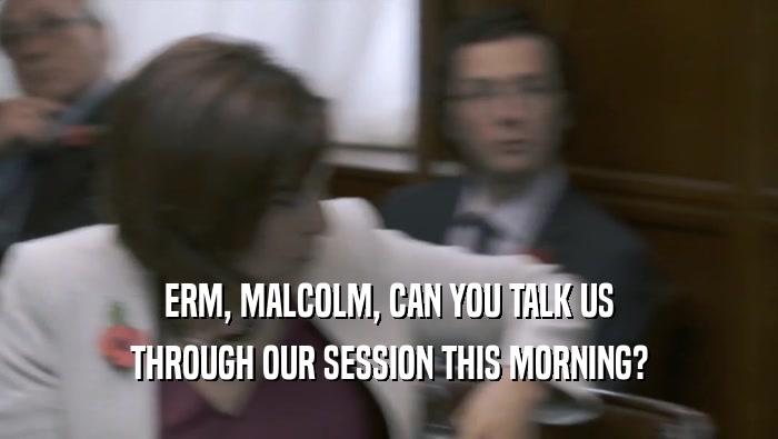 ERM, MALCOLM, CAN YOU TALK US
 THROUGH OUR SESSION THIS MORNING?
 
