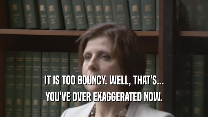 IT IS TOO BOUNCY. WELL, THAT'S... YOU'VE OVER EXAGGERATED NOW. 