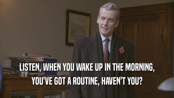 LISTEN, WHEN YOU WAKE UP IN THE MORNING, YOU'VE GOT A ROUTINE, HAVEN'T YOU? 