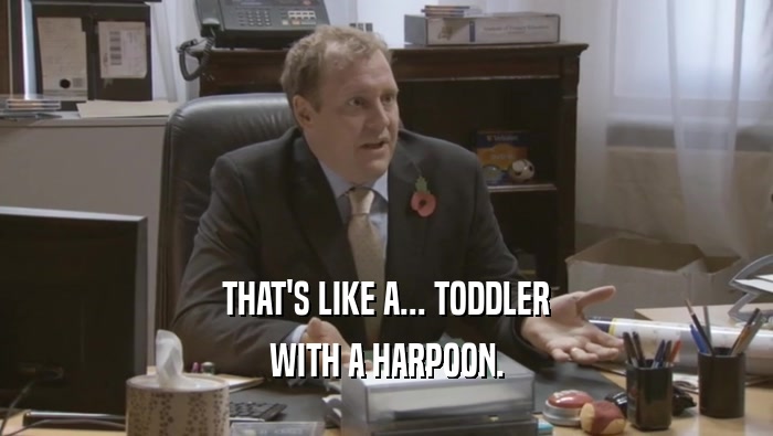 THAT'S LIKE A... TODDLER WITH A HARPOON. 