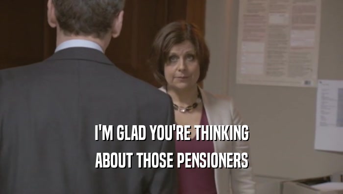 I'M GLAD YOU'RE THINKING ABOUT THOSE PENSIONERS 