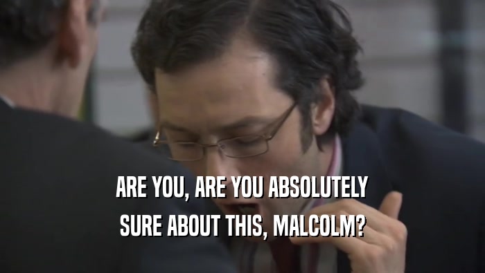 ARE YOU, ARE YOU ABSOLUTELY SURE ABOUT THIS, MALCOLM? 
