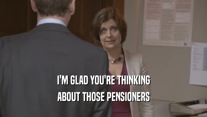 I'M GLAD YOU'RE THINKING ABOUT THOSE PENSIONERS 