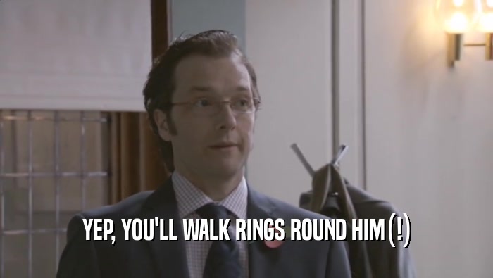 YEP, YOU'LL WALK RINGS ROUND HIM(!)  