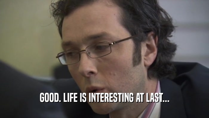 GOOD. LIFE IS INTERESTING AT LAST...  