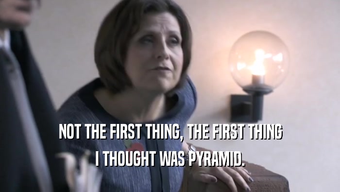 NOT THE FIRST THING, THE FIRST THING I THOUGHT WAS PYRAMID. 
