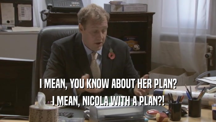 I MEAN, YOU KNOW ABOUT HER PLAN? I MEAN, NICOLA WITH A PLAN?! 