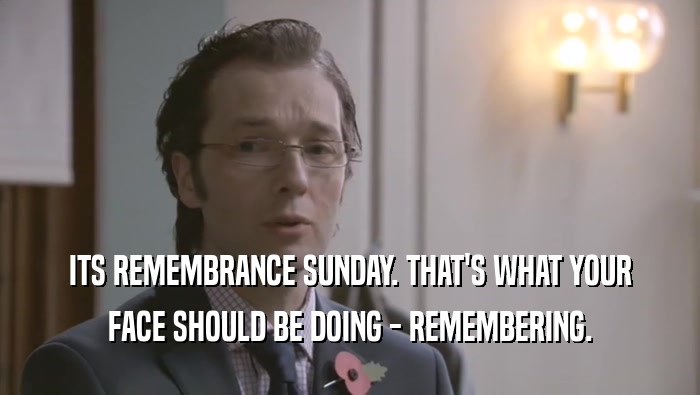 ITS REMEMBRANCE SUNDAY. THAT'S WHAT YOUR FACE SHOULD BE DOING - REMEMBERING. 