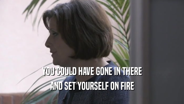 YOU COULD HAVE GONE IN THERE AND SET YOURSELF ON FIRE 