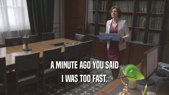 A MINUTE AGO YOU SAID I WAS TOO FAST. 