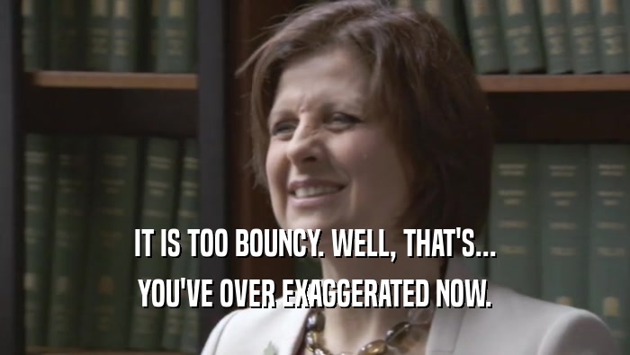 IT IS TOO BOUNCY. WELL, THAT'S... YOU'VE OVER EXAGGERATED NOW. 