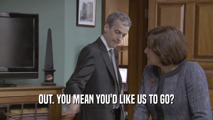 OUT. YOU MEAN YOU'D LIKE US TO GO?  