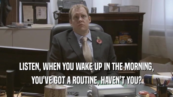 LISTEN, WHEN YOU WAKE UP IN THE MORNING, YOU'VE GOT A ROUTINE, HAVEN'T YOU? 