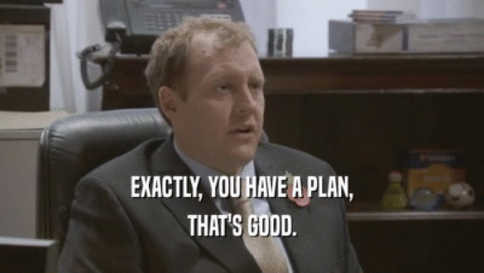 EXACTLY, YOU HAVE A PLAN, THAT'S GOOD. 