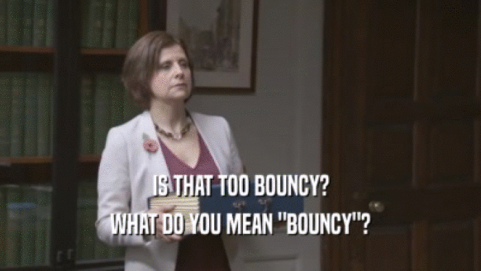 IS THAT TOO BOUNCY? WHAT DO YOU MEAN 