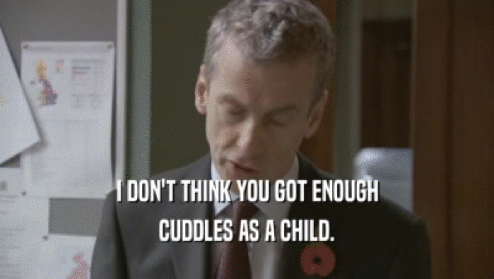 I DON'T THINK YOU GOT ENOUGH CUDDLES AS A CHILD. 