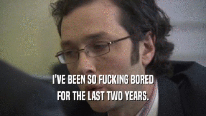 I'VE BEEN SO FUCKING BORED FOR THE LAST TWO YEARS. 