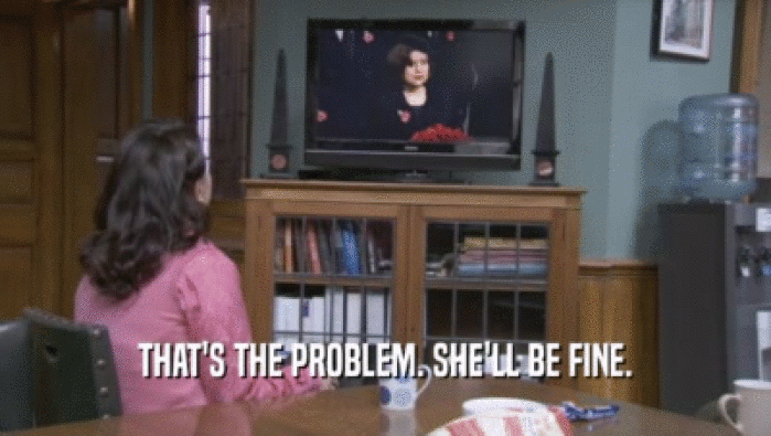 THAT'S THE PROBLEM. SHE'LL BE FINE.  