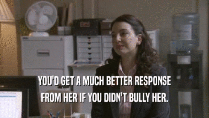 YOU'D GET A MUCH BETTER RESPONSE FROM HER IF YOU DIDN'T BULLY HER. 